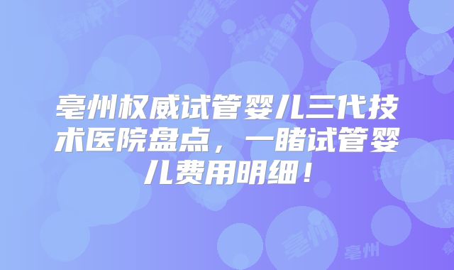 亳州权威试管婴儿三代技术医院盘点，一睹试管婴儿费用明细！