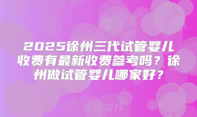 2025徐州三代试管婴儿收费有最新收费参考吗？徐州做试管婴儿哪家好？