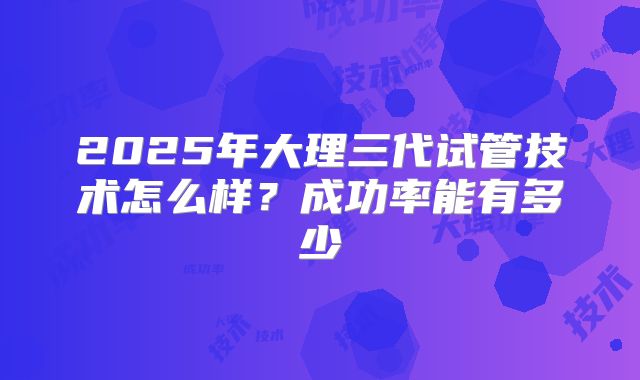 2025年大理三代试管技术怎么样？成功率能有多少