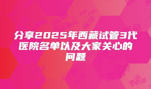 分享2025年西藏试管3代医院名单以及大家关心的问题