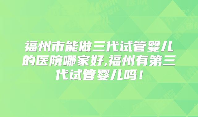 福州市能做三代试管婴儿的医院哪家好,福州有第三代试管婴儿吗！