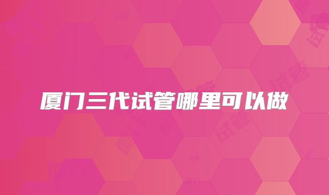 厦门三代试管哪里可以做