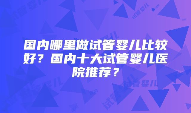 国内哪里做试管婴儿比较好？国内十大试管婴儿医院推荐？