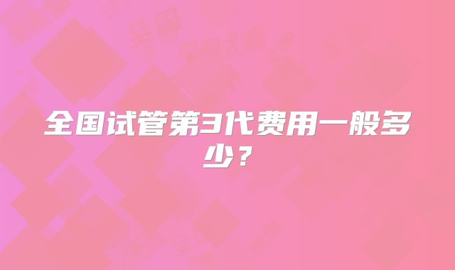 全国试管第3代费用一般多少？