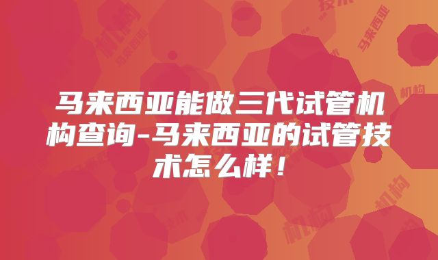 马来西亚能做三代试管机构查询-马来西亚的试管技术怎么样！
