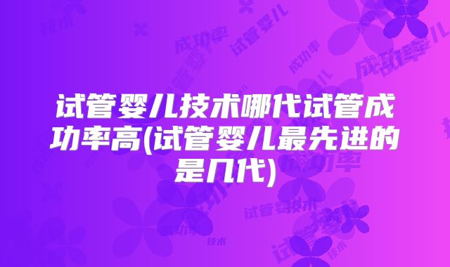 试管婴儿技术哪代试管成功率高(试管婴儿最先进的是几代)