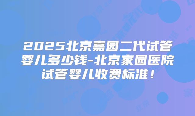 2025北京嘉园二代试管婴儿多少钱-北京家园医院试管婴儿收费标准！