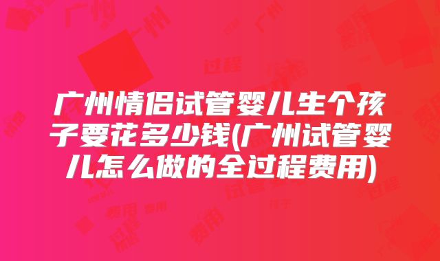 广州情侣试管婴儿生个孩子要花多少钱(广州试管婴儿怎么做的全过程费用)
