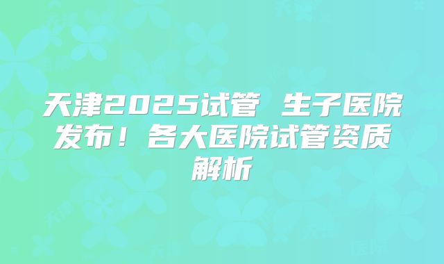 天津2025试管 生子医院发布！各大医院试管资质解析