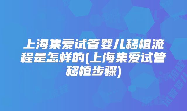 上海集爱试管婴儿移植流程是怎样的(上海集爱试管移植步骤)