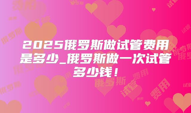 2025俄罗斯做试管费用是多少_俄罗斯做一次试管多少钱!