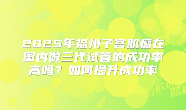 2025年福州子宫肌瘤在国内做三代试管的成功率高吗?如何提升成功率