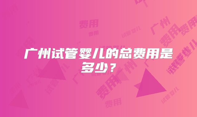 广州试管婴儿的总费用是多少？