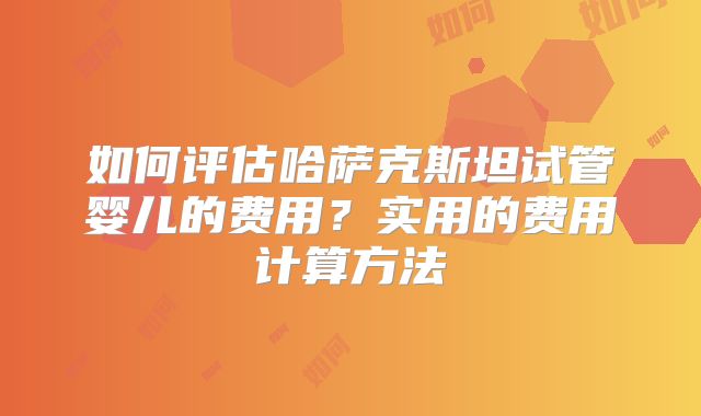 如何评估哈萨克斯坦试管婴儿的费用？实用的费用计算方法