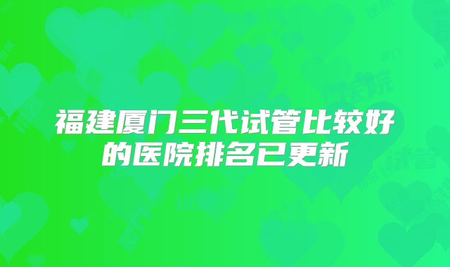 福建厦门三代试管比较好的医院排名已更新