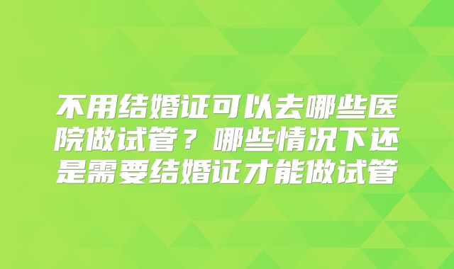 不用结婚证可以去哪些医院做试管？哪些情况下还是需要结婚证才能做试管