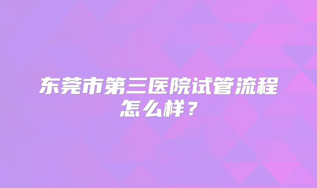 东莞市第三医院试管流程怎么样？