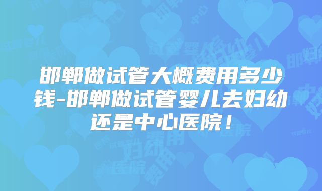 邯郸做试管大概费用多少钱-邯郸做试管婴儿去妇幼还是中心医院！