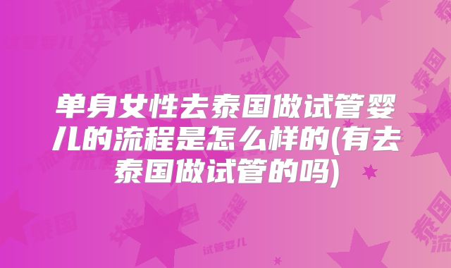 单身女性去泰国做试管婴儿的流程是怎么样的(有去泰国做试管的吗)