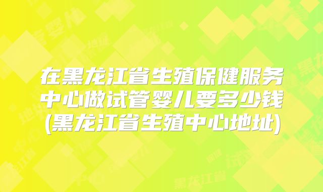在黑龙江省生殖保健服务中心做试管婴儿要多少钱(黑龙江省生殖中心地址)
