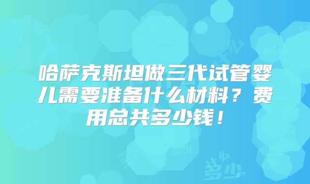 哈萨克斯坦做三代试管婴儿需要准备什么材料?费用总共多少钱!