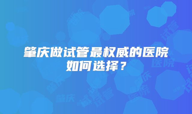 肇庆做试管最权威的医院如何选择?