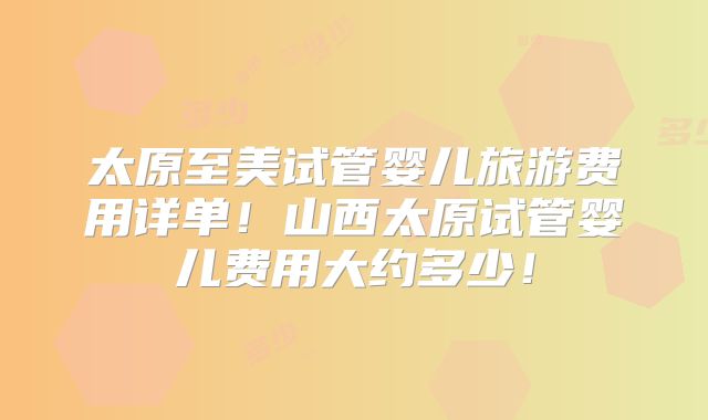太原至美试管婴儿旅游费用详单！山西太原试管婴儿费用大约多少！