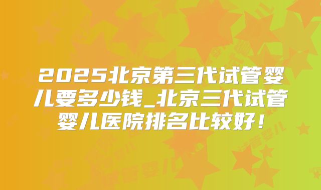 2025北京第三代试管婴儿要多少钱_北京三代试管婴儿医院排名比较好!