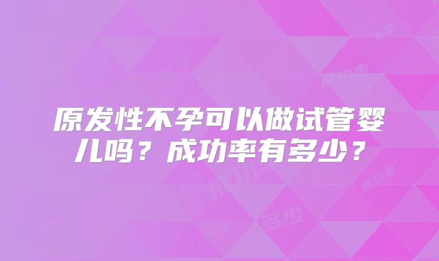 原发性不孕可以做试管婴儿吗？成功率有多少？