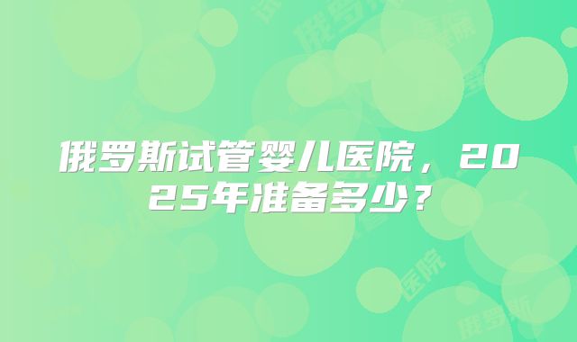 俄罗斯试管婴儿医院，2025年准备多少？