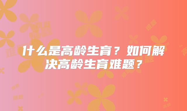 什么是高龄生育？如何解决高龄生育难题？