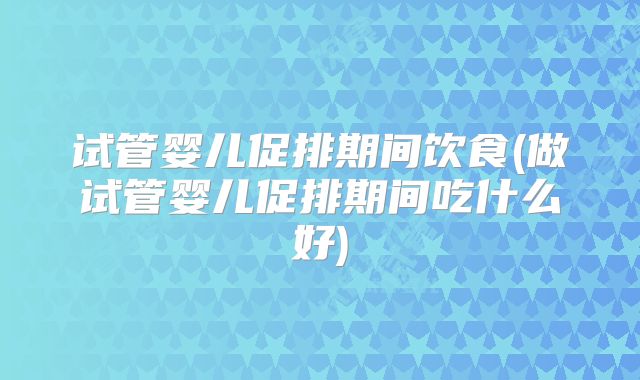 试管婴儿促排期间饮食(做试管婴儿促排期间吃什么好)