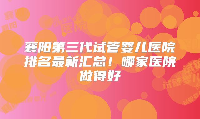 襄阳第三代试管婴儿医院排名最新汇总!哪家医院做得好