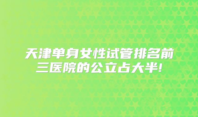天津单身女性试管排名前三医院的公立占大半!