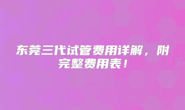 东莞三代试管费用详解,附完整费用表!