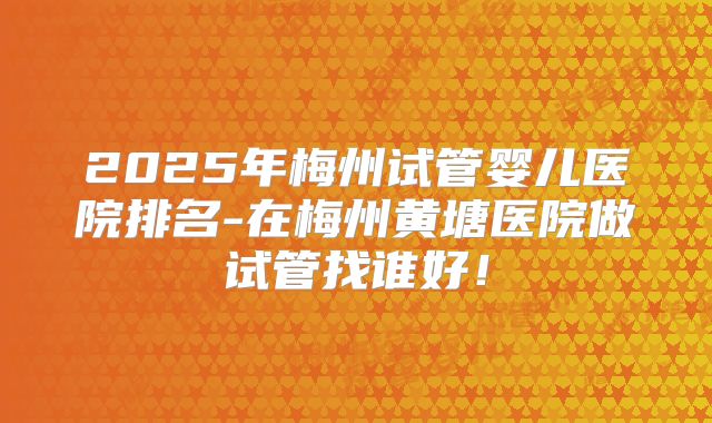 2025年梅州试管婴儿医院排名-在梅州黄塘医院做试管找谁好!
