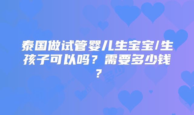 泰国做试管婴儿生宝宝/生孩子可以吗?需要多少钱?