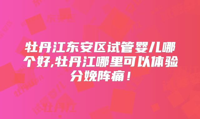 牡丹江东安区试管婴儿哪个好,牡丹江哪里可以体验分娩阵痛!