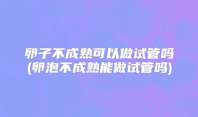 卵子不成熟可以做试管吗(卵泡不成熟能做试管吗)