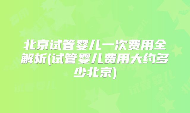 北京试管婴儿一次费用全解析(试管婴儿费用大约多少北京)