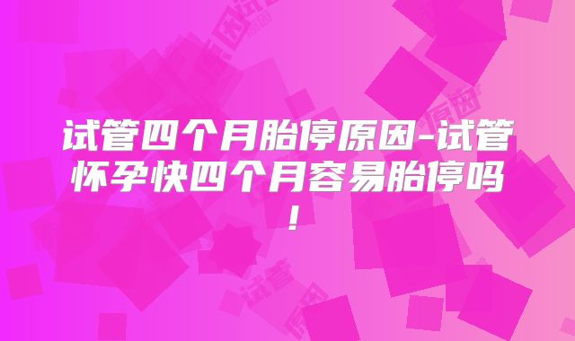 试管四个月胎停原因-试管怀孕快四个月容易胎停吗！