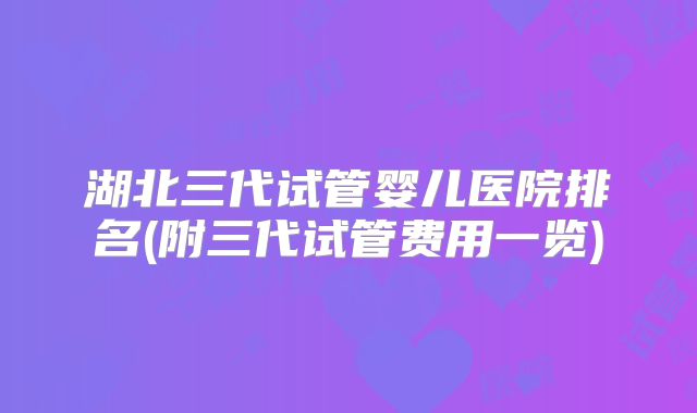 湖北三代试管婴儿医院排名(附三代试管费用一览)