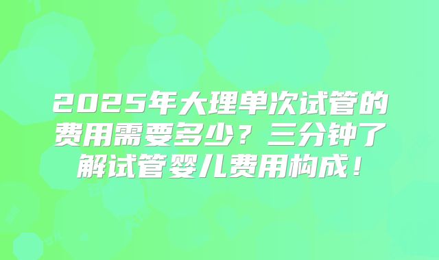 2025年大理单次试管的费用需要多少?三分钟了解试管婴儿费用构成!