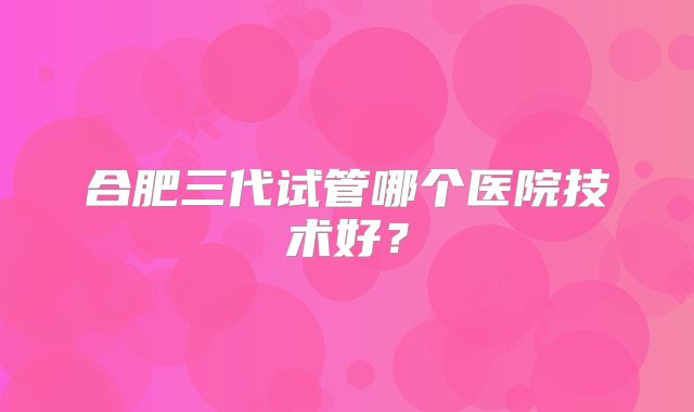 合肥三代试管哪个医院技术好？