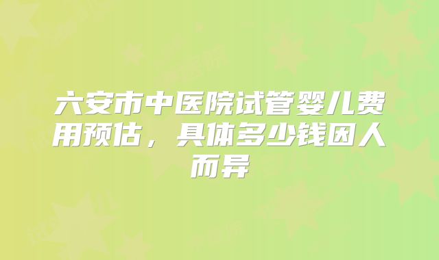 六安市中医院试管婴儿费用预估，具体多少钱因人而异