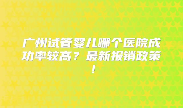 广州试管婴儿哪个医院成功率较高?最新报销政策!