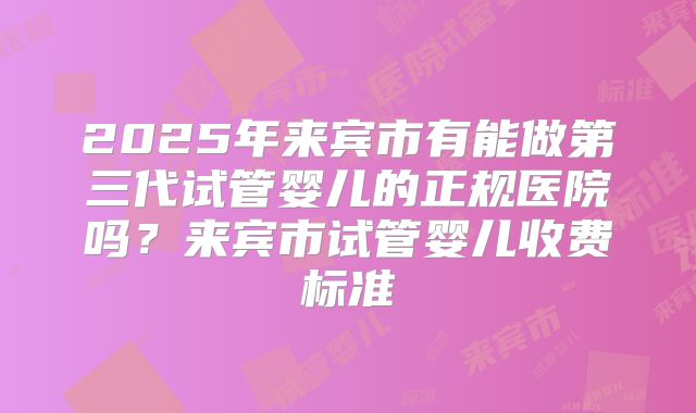 2025年来宾市有能做第三代试管婴儿的正规医院吗？来宾市试管婴儿收费标准
