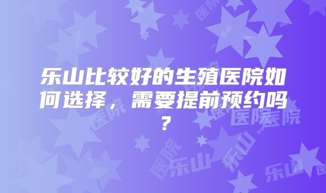 乐山比较好的生殖医院如何选择，需要提前预约吗？