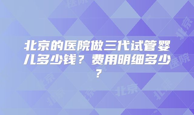 北京的医院做三代试管婴儿多少钱？费用明细多少？