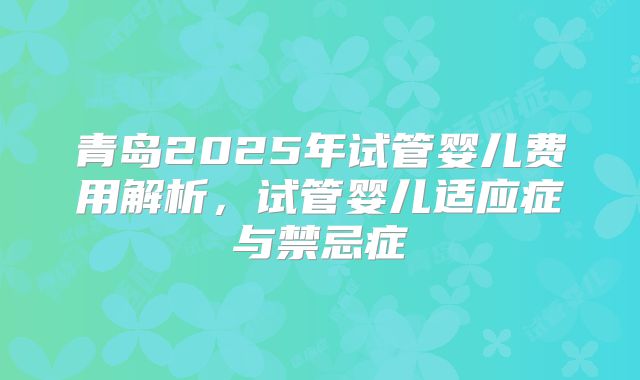青岛2025年试管婴儿费用解析，试管婴儿适应症与禁忌症